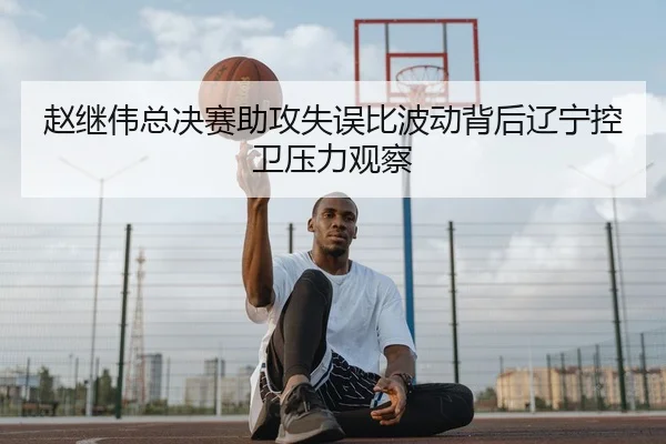 赵继伟总决赛助攻失误比波动背后辽宁控卫压力观察